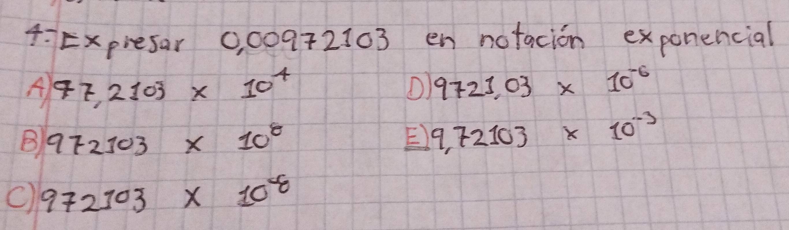 4:Expresar 0, 00972103 en notacion exponencial
A 47,2103* 10^4
O) 9721.03* 10^(-6)
B 972103* 10^8
E) 9.72103* 10^(-3)
C) 972103* 10^8