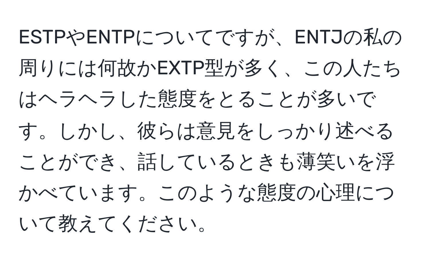 ESTPやENTPについてですが、ENTJの私の周りには何故かEXTP型が多く、この人たちはヘラヘラした態度をとることが多いです。しかし、彼らは意見をしっかり述べることができ、話しているときも薄笑いを浮かべています。このような態度の心理について教えてください。