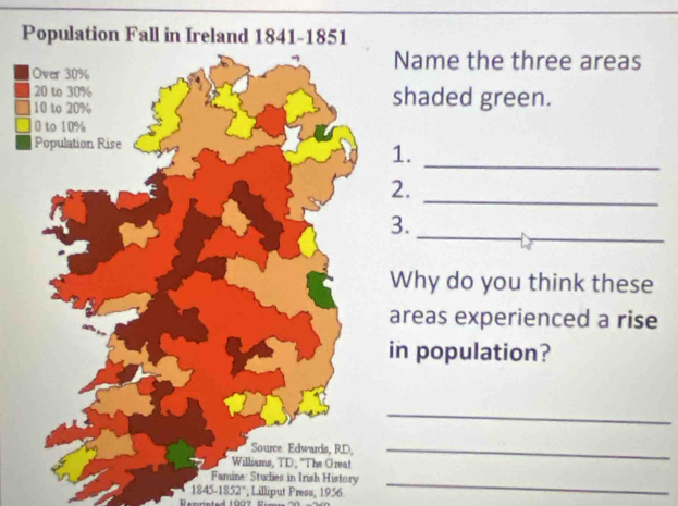 Population Fall in Ireland 1841-1851 
Name the three areas 
shaded green. 
1. 
_ 
_ 
2. 
3. 
_ 
Why do you think these 
reas experienced a rise 
n population? 
_ 
_ 
Famine: Studies in Irish History_ 
1845-1852° , Lilliput Press, 1956