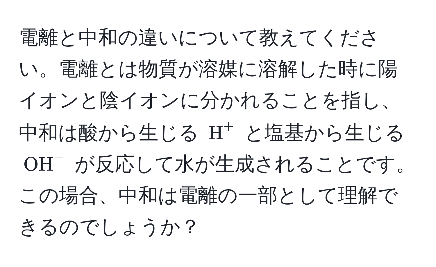 電離と中和の違いについて教えてください。電離とは物質が溶媒に溶解した時に陽イオンと陰イオンに分かれることを指し、中和は酸から生じる ( H^+ ) と塩基から生じる ( (OH)^- ) が反応して水が生成されることです。この場合、中和は電離の一部として理解できるのでしょうか？