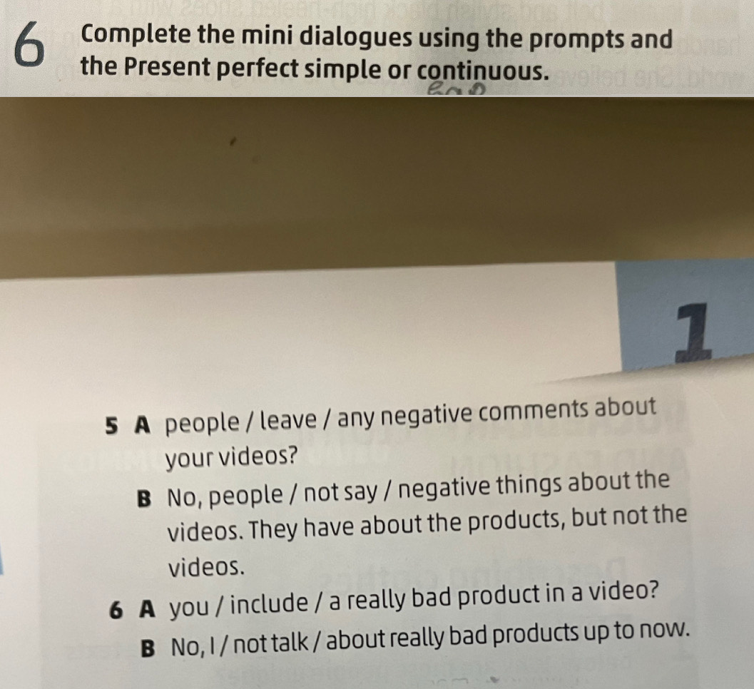 Complete the mini dialogues using the prompts and
the Present perfect simple or continuous.
1
5 A people / leave / any negative comments about
your videos?
B No, people / not say / negative things about the
videos. They have about the products, but not the
videos.
6 A you / include / a really bad product in a video?
B No, I / not talk / about really bad products up to now.