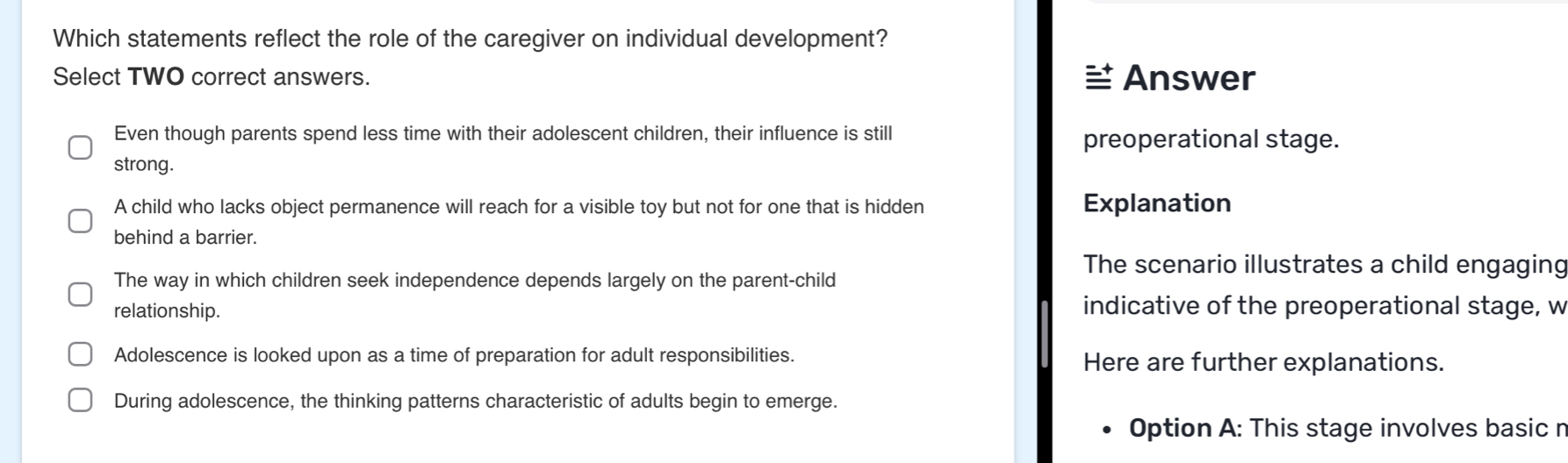 Which statements reflect the role of the caregiver on individual development?
Select TWO correct answers. Answer
Even though parents spend less time with their adolescent children, their influence is still preoperational stage.
strong.
A child who lacks object permanence will reach for a visible toy but not for one that is hidden Explanation
behind a barrier.
The scenario illustrates a child engaging
The way in which children seek independence depends largely on the parent-child
relationship. indicative of the preoperational stage, w
Adolescence is looked upon as a time of preparation for adult responsibilities. Here are further explanations.
During adolescence, the thinking patterns characteristic of adults begin to emerge.
Option A: This stage involves basic r