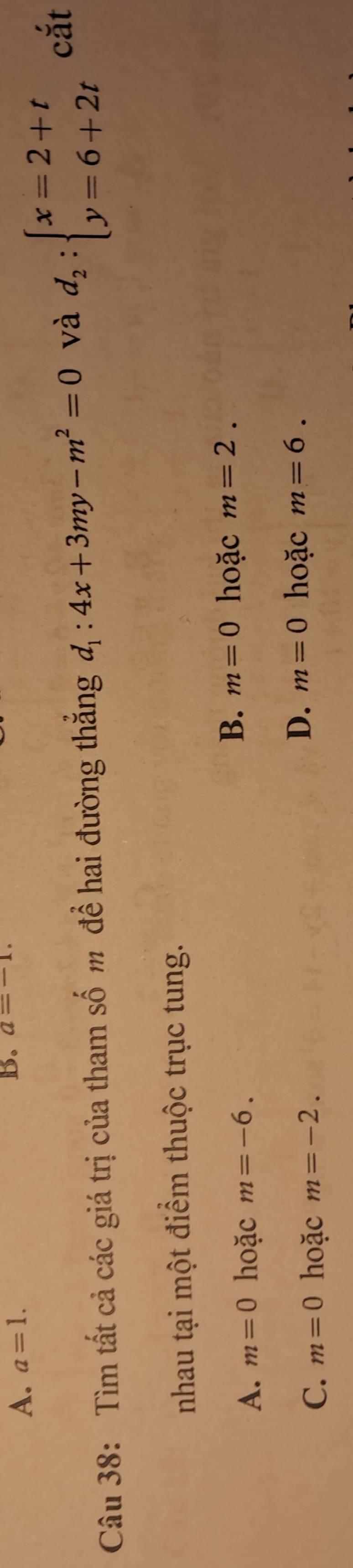 A. a=1. 
B. a=-1. 
Câu 38: Tìm tất cả các giá trị của tham số m để hai đường thắng d_1:4x+3my-m^2=0 và d_2:beginarrayl x=2+t y=6+2tendarray.
cắt
nhau tại một điểm thuộc trục tung.
A. m=0 hoặc m=-6.
B. m=0 hoặc m=2.
C. m=0 hoặc m=-2.
D. m=0 hoặc m=6.