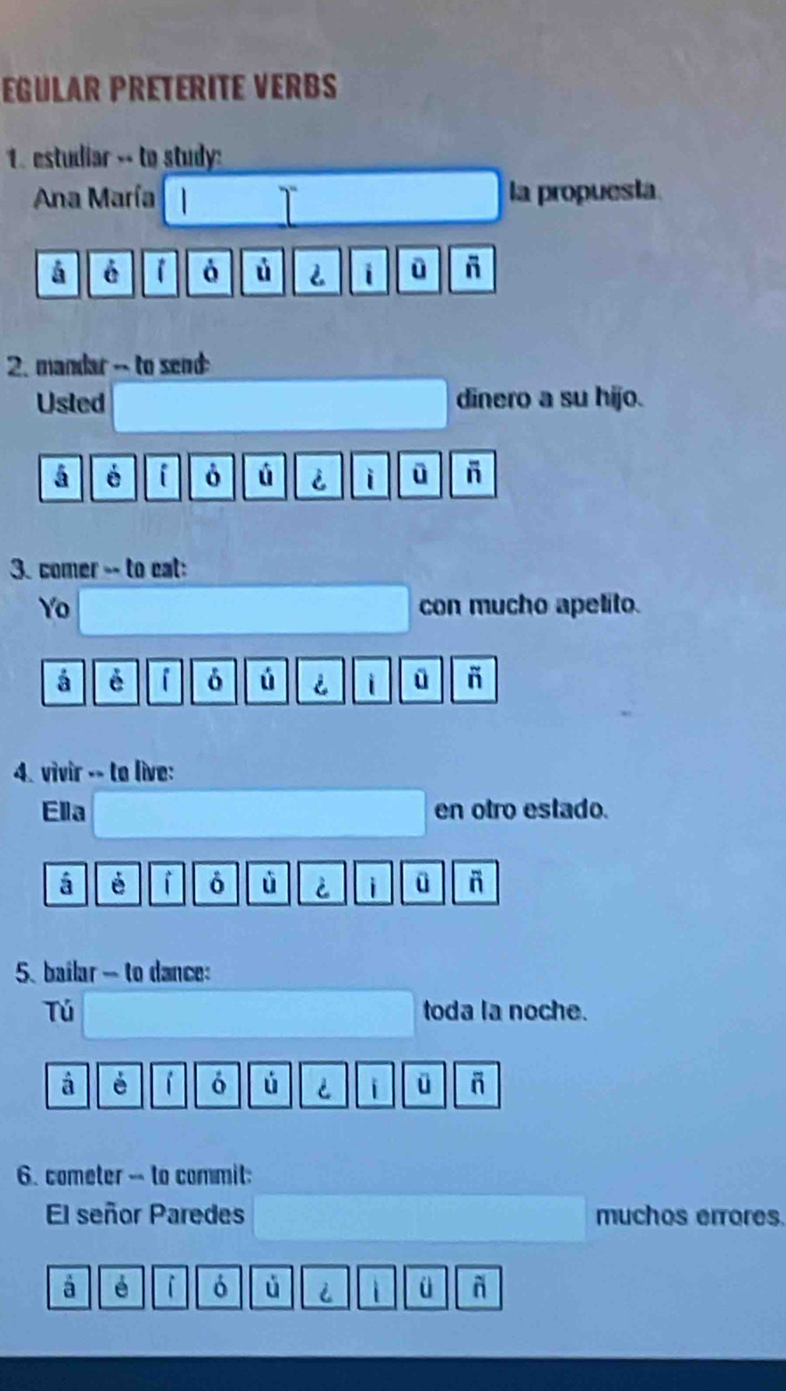 EGULAR PRETERITE VERBS 
1 estudiar -- to study: 
Ana María la propuesta 
á é ò ú 2 i - 
2. mandar -- to send 
Usled dinero a su hijo. 
á é i ò ú i i ū 
3. comer -- to eat: 
Yo con mucho apelito. 
á é i ú i ü ñ 
4. vivir -- to live: 
Ella en otro estado. 
á é i ù è i ü 
5. bailar - to dance: 
Tú toda la noche. 
á é i ó ú i ü 
6. cometer -- to commit: 
El señor Paredes muchos errores. 
à é i ó i ü