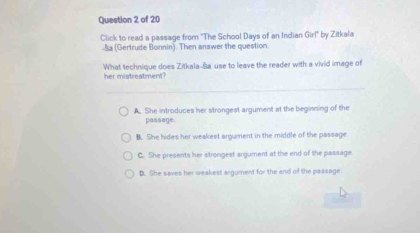 Click to read a passage from "The School Days of an Indian Girl" by Zitkala
ša (Gertrude Bonnin). Then answer the question.
her mistreatment What technique does Zitkala-ša use to leave the reader with a vivid image of
A. She introduces her strongest argument at the beginning of the
passage.
B. She hides her weakest argument in the middle of the passage
C. She presents her strongest argument at the end of the passage.
D. She saves her weakest argument for the end of the passage.