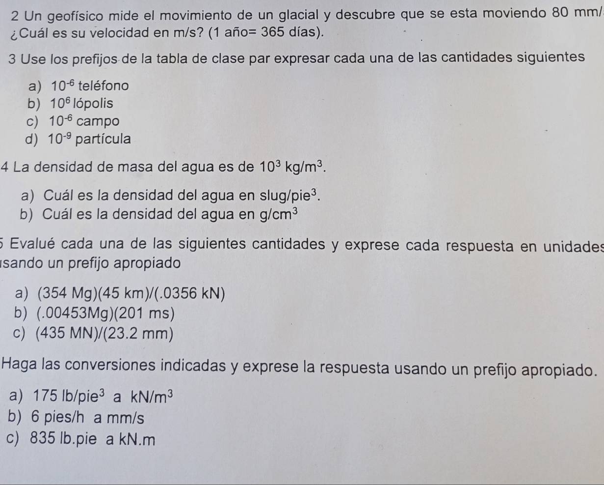 Un geofísico mide el movimiento de un glacial y descubre que se esta moviendo 80 mm / 
¿Cuál es su velocidad en m/s? (1 año =365 días). 
3 Use los prefijos de la tabla de clase par expresar cada una de las cantidades siguientes 
a) 10^(-6) teléfono 
b) 10^6 lópolis 
c) 10^(-6) campo 
d) 10^(-9) [ bartícula 
4 La densidad de masa del agua es de 10^3kg/m^3. 
a) Cuál es la densidad del agua en slug /pie^3. 
b) Cuál es la densidad del agua en g/cm^3
5 Evalué cada una de las siguientes cantidades y exprese cada respuesta en unidades 
isando un prefijo apropiado 
a) (354 Mg)(45 km)/(.0356 kN)
b) (. 0 0 a 53Mg)(20 01 ms)
c) (435 MN)/(23.2 r nm)
Haga las conversiones indicadas y exprese la respuesta usando un prefijo apropiado. 
a 175lb/pie^3 a kN/m^3
b) 6 pies/h a mm/s
c) 835 lb.pie a kN.m