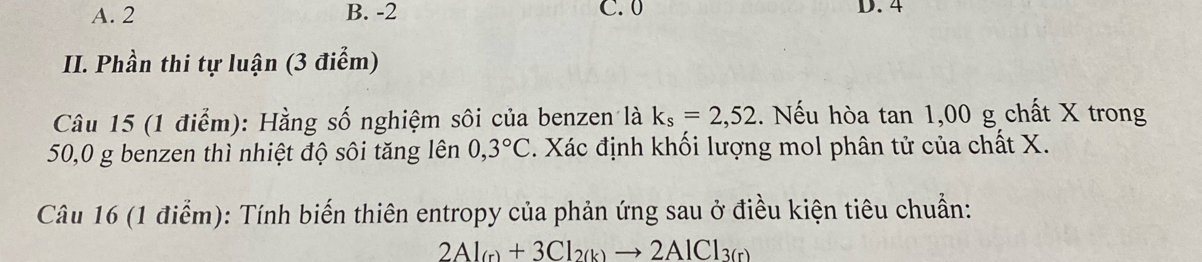 A. 2 B. -2 C. 0 D. 4
II. Phần thi tự luận (3 điểm)
Câu 15 (1 điểm): Hằng số nghiệm sôi của benzen là k_s=2,52. Nếu hòa tan 1,00 g chất X trong
50,0 g benzen thì nhiệt độ sôi tăng lên 0,3°C. Xác định khối lượng mol phân tử của chất X.
Câu 16 (1 điểm): Tính biến thiên entropy của phản ứng sau ở điều kiện tiêu chuẩn:
2Al_(r)+3Cl_2(k)to 2AlCl_3(r)