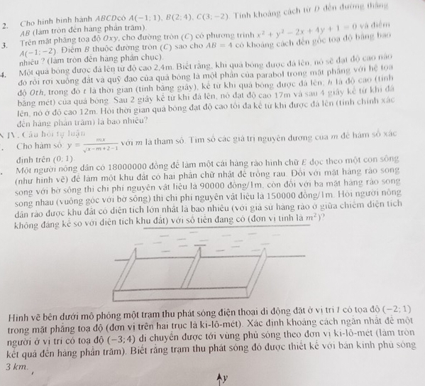 Cho hình binh hành ABCDçô A(-1;1),B(2;4),C(3;-2) Tính khoảng cách từ D đến đường thắng
AB (làm tròn đến hàng phần trấm)
3  Trên mật phầng toa độ Oxy, cho đường tròn (C) có phương trình có khoảng cách đến gốc toa độ bằng bao x^2+y^2-2x+4y+1=0 và điểm
A(-1;-2) Điệm B thuộc đường tròn (C) sao cho AB=4
nhiêu ? (làm tròn đên hàng phần chục).
4. Một quả bóng được đá lên từ độ cao 2,4m. Biết rằng, khi quả bóng được đá lên, nó sẽ đạt độ cao não
đó rỗi rơi xuồng đất và quỹ đạo của quả bóng là một phần của parabol trong mặt phầng với hệ toa
độ Oth, trong đó t là thời gian (tính bằng giây), kể từ khi quả bóng được đá lên, h là độ cao (tỉnh
băng mét) của quá bóng. Sau 2 giây kê từ khi đá lên, nó đạt độ cao 17m và sau 4 giây kê từ khi đá
lên, nó ở độ cao 12m. Hỏi thời gian quả bóng đạt độ cao tôi đa kể từ khi được đá lên (tỉnh chính xác
đến háng phần trăm) là bao nhiệu?
IV. Câu hồi tự luận
， Cho hàm số y= mx/sqrt(x-m+2-1)  với m là tham số. Tìm số các giá trị nguyên đương của m đề hám số xác
định trên (0:1).
Một người nông dân có 18000000 đồng để làm một cái hàng rảo hình chữ E đọc theo một con sông
(như hình vẽ) để làm một khu đất có hai phần chữ nhật để trồng rau. Đổi với mặt hàng rào song
song với bờ sông thi chỉ phí nguyên vật liệu là 90000 đồng/1m, còn đổi với ba mặt háng rảo song
song nhau (vuông góc với bờ sông) thì chỉ phí nguyên vật liệu là 150000 đồng/Im. Hỏi người nông
dân rào được khu đất có diện tích lớn nhật là bao nhiều (với giả sử hàng rào ở giữa chiếm điện tích
không đảng kể so với diện tích khu đất) với số tiên đang có (đơn vị tính là m^2) , 
Hình vẽ bên dưới mô phỏng một trạm thu phát sóng điện thoại di động đặt ở vị trí 7 có tọa độ (-2;1)
trong mặt phẳng toạ độ (đơn vị trên hai trục là ki-lô-mét). Xác định khoảng cách ngăn nhật để một
người ở vị trí có toạ độ (-3;4) di chuyển được tới vùng phủ sóng theo đơn vị ki-lô-mét (làm tròn
kết quả đến hàng phần trăm). Biết rằng trạm thu phát sóng đó được thiết kế với bán kinh phủ sóng
3 km.
y