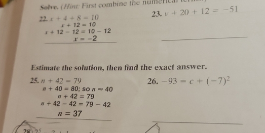 Solve. (Hint: First combine the nume r e ) 
22. x+4+8=10 23. v+20+12=-51
x+12=10
_
x+12-12=10-12
x=-2
Estimate the solution, then find the exact answer. 
25. n+42=79 26. -93=c+(-7)^2
n+40=80; so napprox 40
n+42=79
n+42-42=79-42
n=37
28 25