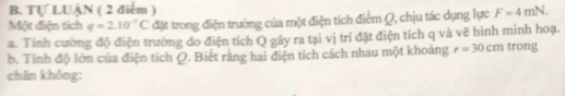 Tự LUẠN ( 2 điểm ) 
Một diện tích q=2.10^(-7)C đặt trong điện trường của một điện tích điểm Q, chịu tác dụng lực F=4mN. 
a. Tính cường độ điện trường do điện tích Q gây ra tại vị trí đặt điện tích q và vẽ hình minh hoạ. 
b. Tinh độ lớn của điện tích Q. Biết rằng hai điện tích cách nhau một khoảng r=30cm trong 
chân không: