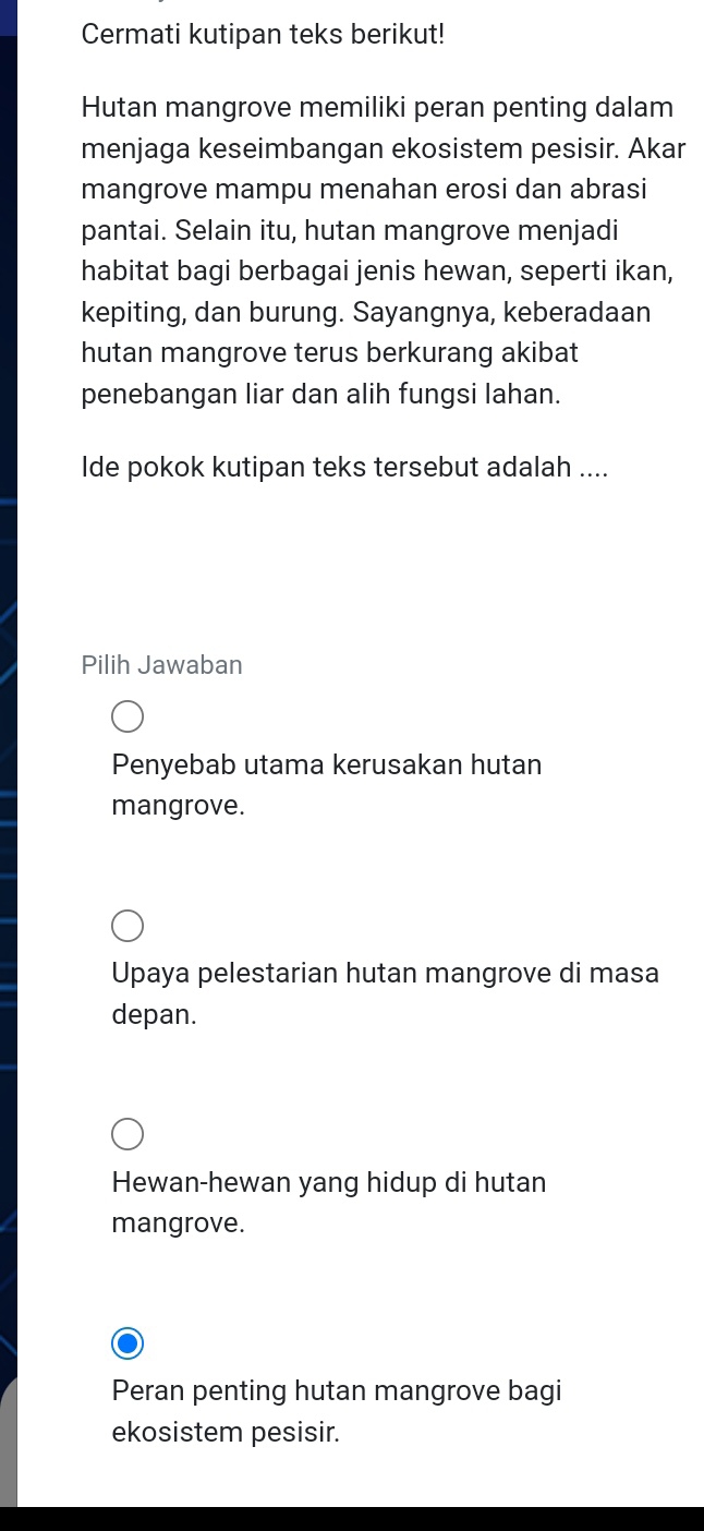 Cermati kutipan teks berikut!
Hutan mangrove memiliki peran penting dalam
menjaga keseimbangan ekosistem pesisir. Akar
mangrove mampu menahan erosi dan abrasi
pantai. Selain itu, hutan mangrove menjadi
habitat bagi berbagai jenis hewan, seperti ikan,
kepiting, dan burung. Sayangnya, keberadaan
hutan mangrove terus berkurang akibat
penebangan liar dan alih fungsi lahan.
Ide pokok kutipan teks tersebut adalah ....
Pilih Jawaban
Penyebab utama kerusakan hutan
mangrove.
Upaya pelestarian hutan mangrove di masa
depan.
Hewan-hewan yang hidup di hutan
mangrove.
Peran penting hutan mangrove bagi
ekosistem pesisir.