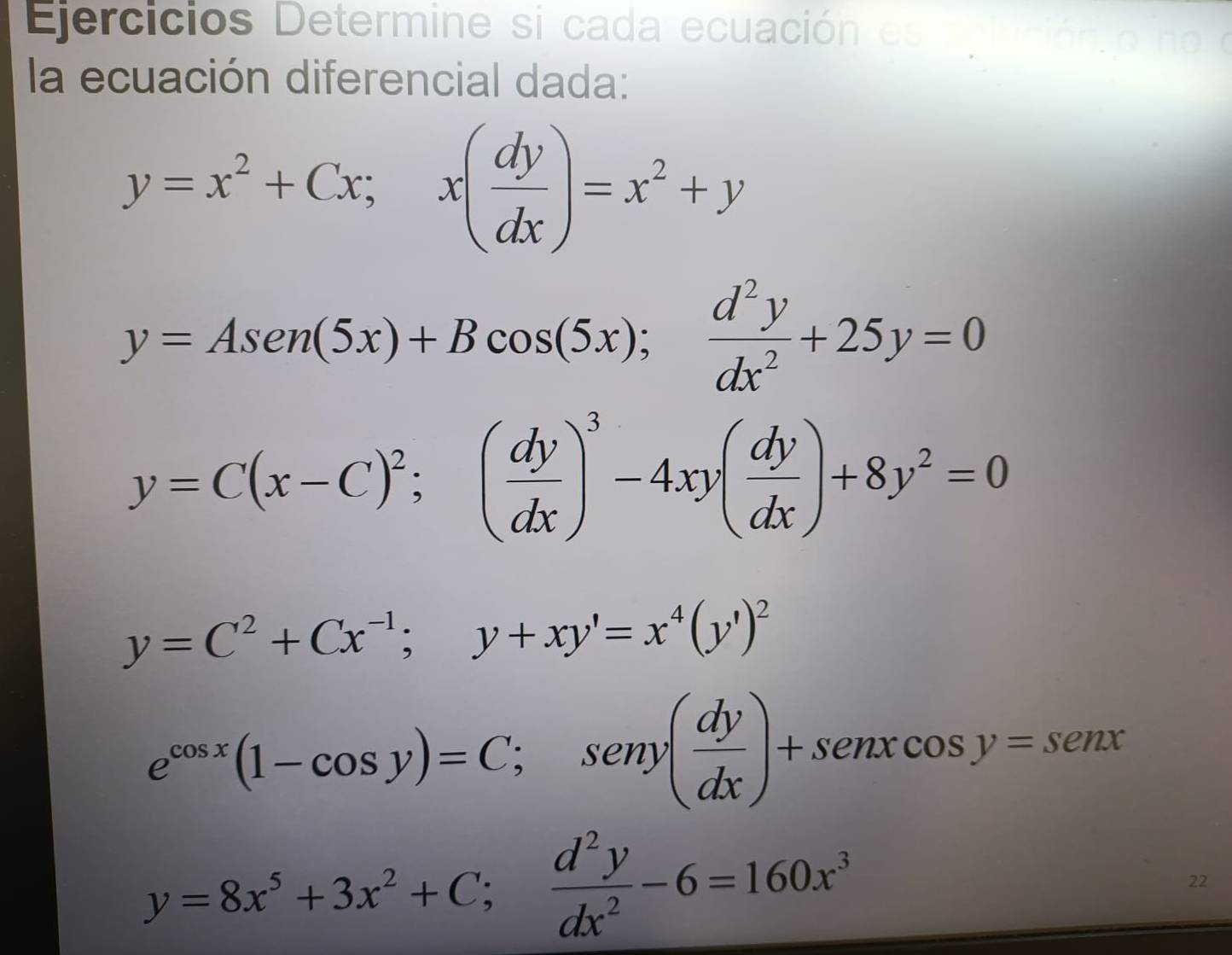 Ejercicios Determine si cada ecuación e ca có 
la ecuación diferencial dada:
y=x^2+Cx; x( dy/dx )=x^2+y
y=Asen (5x)+Bcos (5x); d^2y/dx^2 +25y=0
y=C(x-C)^2;( dy/dx )^3-4xy( dy/dx )+8y^2=0
y=C^2+Cx^(-1); y+xy'=x^4(y')^2
e^(cos x)(1-cos y)=C; seny( dy/dx )+senxcos y=senx
y=8x^5+3x^2+C; d^2y/dx^2 -6=160x^3
22