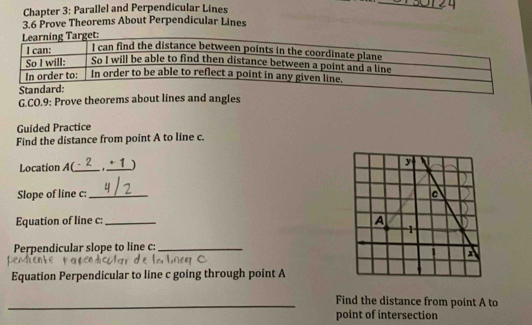 Chapter 3: Parallel and Perpendicular Lines 
_ 
3.6 Prove Theorems About Perpendicular Lines 
G.CO.9: Prove theorems about lines and angles 
Guided Practice 
Find the distance from point A to line c. 
Location A (_ , 1 ) 
y 
Slope of line c :_ c 
Equation of line c :_ 
A 
1 
Perpendicular slope to line c :_ 
Equation Perpendicular to line c going through point A
_Find the distance from point A to 
point of intersection