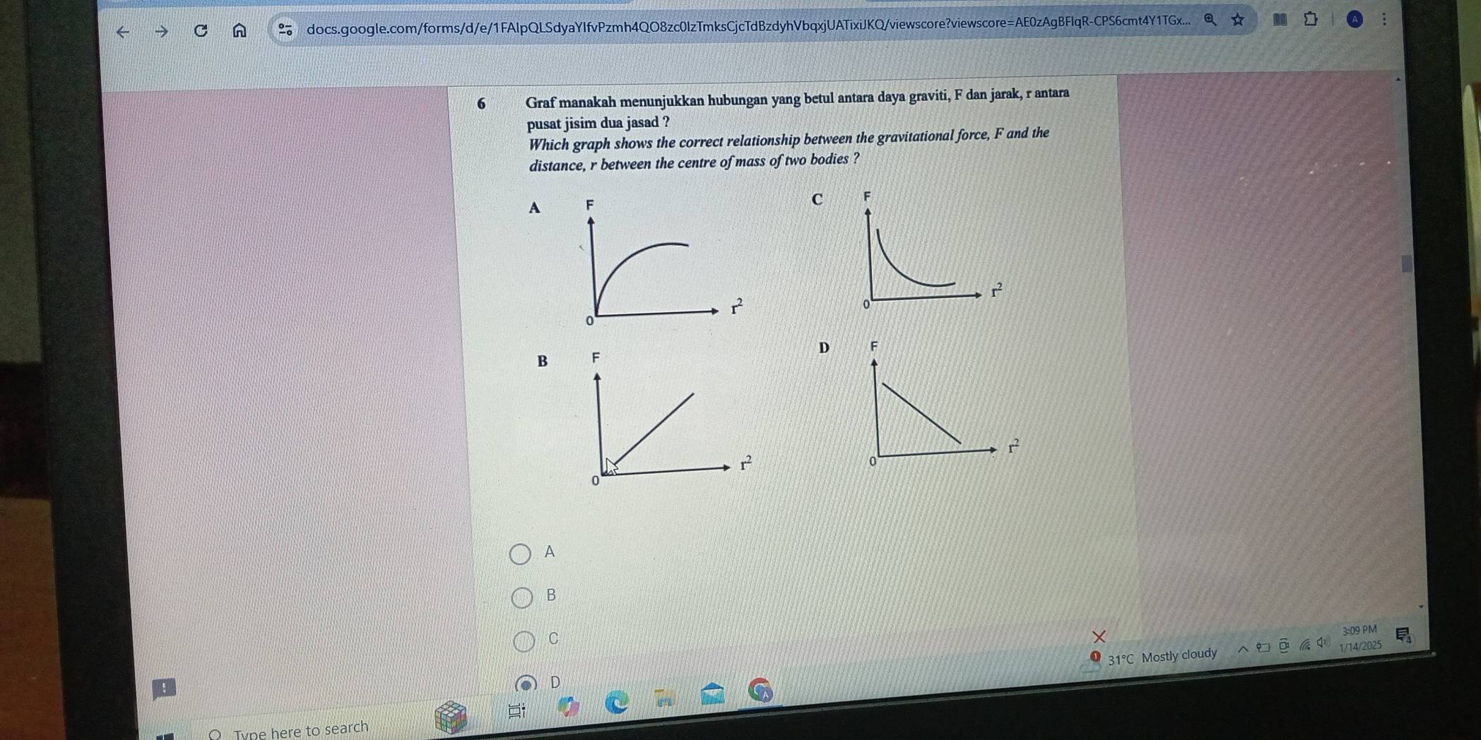 docs.google.com/forms/d/e/1FAlpQLSdyaYIfvPzmh4QO8zc0lzTmksCjcTdBzdyhVbqxjUATixiJKQ/viewscore?viewscore=AE0zAgBFlqR-CPS6cmt4Y1TGx...
6 Graf manakah menunjukkan hubungan yang betul antara daya graviti, F dan jarak, r antara
pusat jisim dua jasad ?
Which graph shows the correct relationship between the gravitational force, F and the
distance, r between the centre of mass of two bodies ?
A
C
D F
B F
r^2
r^2
0
0
A
B
C
31°C Mostly cloudy ?□ □ 1/14/2025 E_1^1
D
Type here to search