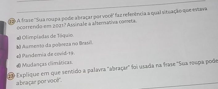 A frase 'Sua roupa pode abraçar por você' faz referência a qual situação que estava
ocorrendo em 2021? Assinale a alternativa correta.
) Olimpíadas de Tóquio.
b) Aumento da pobreza no Brasil.
c) Pandemia de covid- 19.
d) Mudanças climáticas.
23ª Explique em que sentido a palavra “abraçar” foi usada na frase “Sua roupa pode
abraçar por você''.