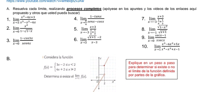 7v=wmeiq92vJAw
A. Resuelva cada límite, realizando procesos completos (apóyese en los apuntes y los videos de los enlaces aquí
propuesto y otros que usted pueda buscar)
4.
7.
1. limlimits _xto 3 (x^2-4x+3)/x^3-x^2-6x  limlimits _xto  π /4  (1-tan x)/sec x-cos x  limlimits _xto -3frac x+3 1/x + 1/3 
2. limlimits _xto 0 x^2/1-sqrt(1-x)  limlimits _xto -3frac x+3 1/x + 1/3  limlimits _xto -1 (sqrt(1-x^2))/sqrt(x+1) 
5.
8.
6.
3. limlimits _xto 0 (1-cos 3x)/sen4x  limlimits _xto 3 (sqrt(x+1)-2)/x-3 
9. limlimits _xto 0 (sec x-1)/xsec x 
10. limlimits _xto 1 (x^3-6x^2+5x)/x^4-x^3+x-1 
B.
Considera la función 
Explique en un paso a paso
f(x)=beginarrayl 3x-2six<2 4x+2six≥slant 2endarray. para determinar si existe o no
el límite de la función definida
Determina si existe el limlimits _xto 2f(x). por partes de la gráfica.