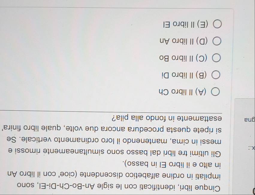 Cinque libri, identificati con le sigle An-Bo-Ch-Di-El, sono
impilati in ordine alfabetico discendente (cioe' con il libro An
in alto e il libro El in basso).
Gli ultimi tre libri dal basso sono simultaneamente rimossi e
X.:
messi in cima, mantenendo il loro ordinamento verticale. Se
si ripete questa procedura ancora due volte, quale libro finira'
gna esattamente in fondo alla pila?
(A) Ⅱ libro Ch
(B)Ilibro Di
(C)II libro Bo
(D)IIlibro An
(E)Il libro El