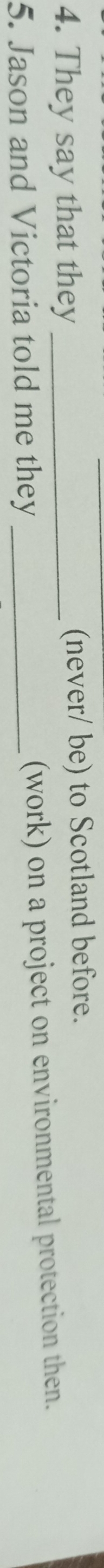 They say that they _(never/ be) to Scotland before. 
5. Jason and Victoria told me they _(work) on a project on environmental protection then.