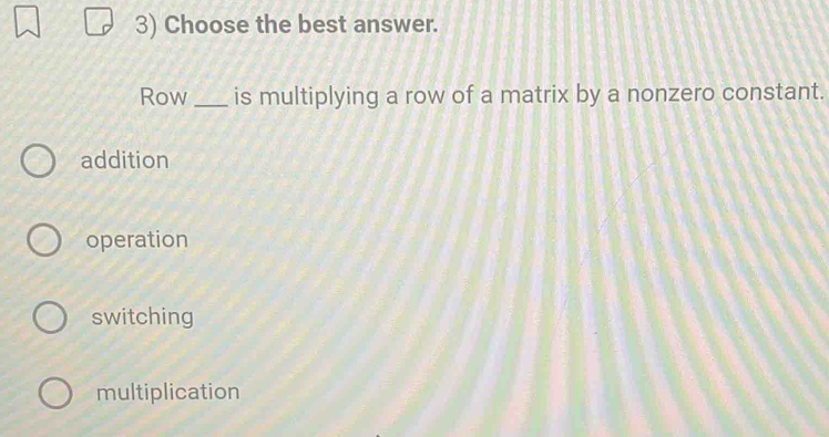 Choose the best answer.
Row _is multiplying a row of a matrix by a nonzero constant.
addition
operation
switching
multiplication