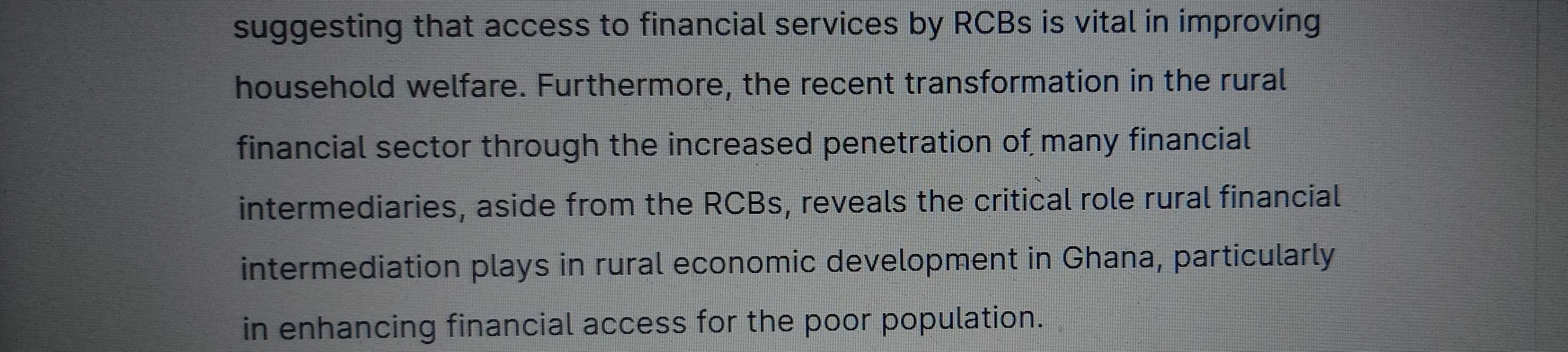 suggesting that access to financial services by RCBs is vital in improving 
household welfare. Furthermore, the recent transformation in the rural 
financial sector through the increased penetration of many financial 
intermediaries, aside from the RCBs, reveals the critical role rural financial 
intermediation plays in rural economic development in Ghana, particularly 
in enhancing financial access for the poor population.