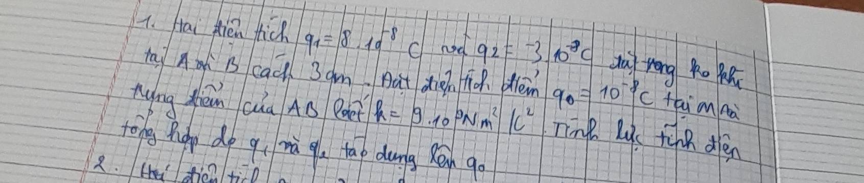 Hai flien tick q_1=8.10^(-8)C hod 92=-3.10^(-8)c dai zrong o 
tay A B cac 3gm But din to olen q_0=10^(-8)c thi n nà 
nying Zhén cha AB Boe h=9.10^9Nm^2/c^2 Ting l tinn dén 
tong phgy do qì mà qu tao dung Rān go 
2. H dien ticl