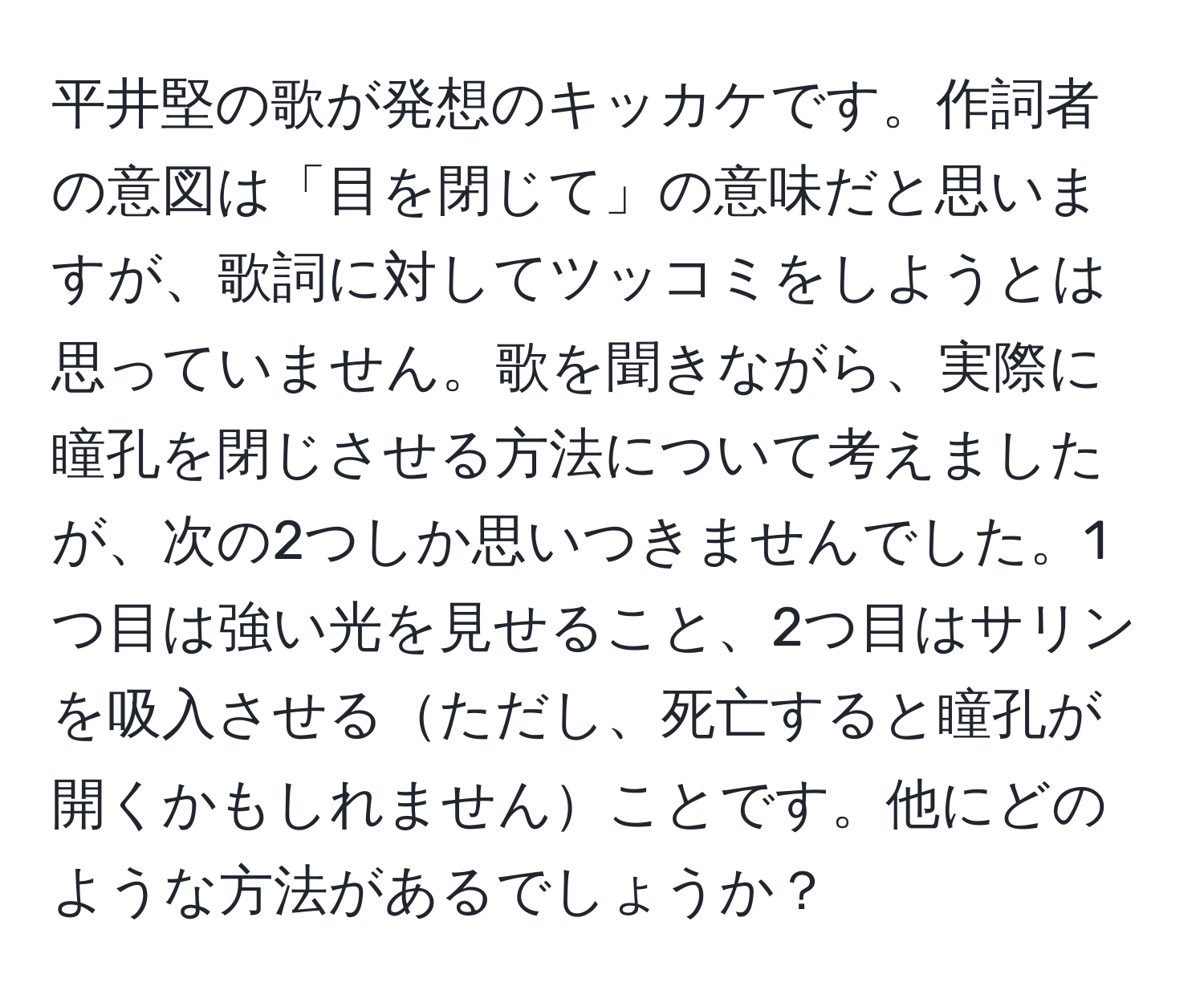 平井堅の歌が発想のキッカケです。作詞者の意図は「目を閉じて」の意味だと思いますが、歌詞に対してツッコミをしようとは思っていません。歌を聞きながら、実際に瞳孔を閉じさせる方法について考えましたが、次の2つしか思いつきませんでした。1つ目は強い光を見せること、2つ目はサリンを吸入させるただし、死亡すると瞳孔が開くかもしれませんことです。他にどのような方法があるでしょうか？