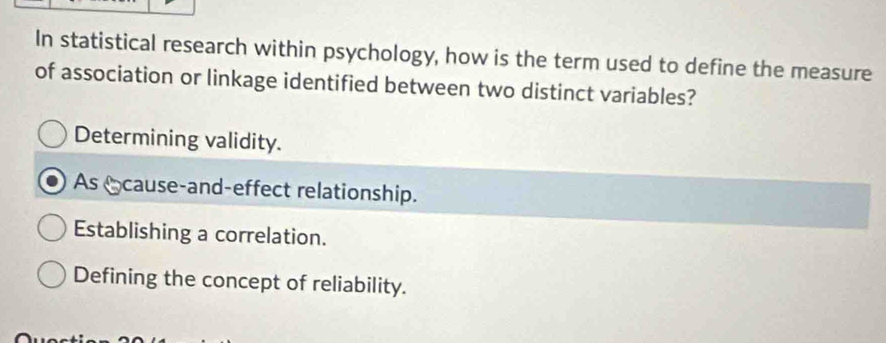 In statistical research within psychology, how is the term used to define the measure
of association or linkage identified between two distinct variables?
Determining validity.
As cause-and-effect relationship.
Establishing a correlation.
Defining the concept of reliability.