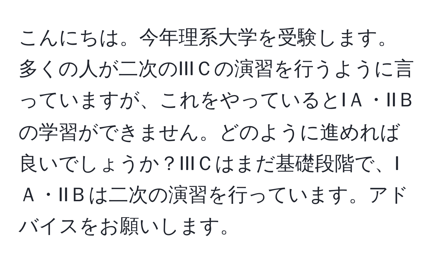 こんにちは。今年理系大学を受験します。多くの人が二次のIIIＣの演習を行うように言っていますが、これをやっているとIＡ・IIＢの学習ができません。どのように進めれば良いでしょうか？IIIＣはまだ基礎段階で、IＡ・IIＢは二次の演習を行っています。アドバイスをお願いします。