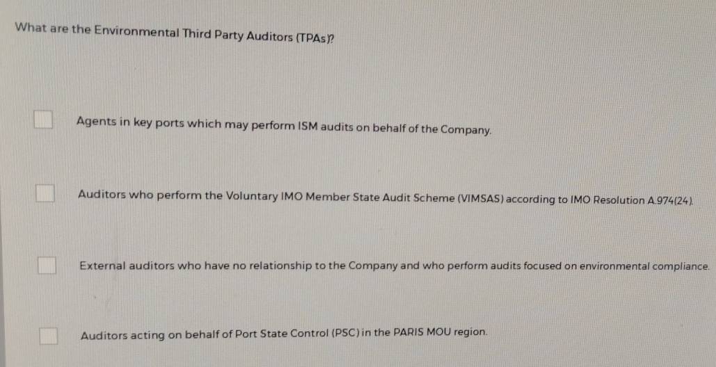 What are the Environmental Third Party Auditors (TPAs)?
Agents in key ports which may perform ISM audits on behalf of the Company.
Auditors who perform the Voluntary IMO Member State Audit Scheme (VIMSAS) according to IMO Resolution A. 974 (24).
External auditors who have no relationship to the Company and who perform audits focused on environmental compliance.
Auditors acting on behalf of Port State Control (PSC) in the PARIS MOU region.