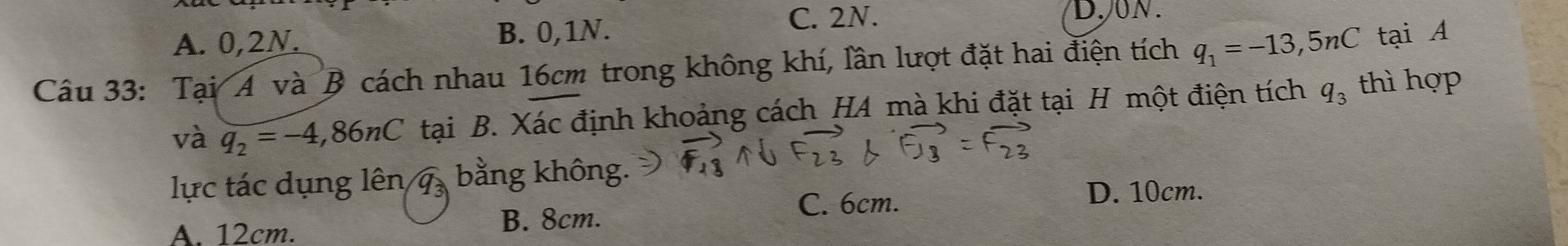 A. 0, 2N. B. 0, 1N.
C. 2N. D.ON.
Câu 33: Tại A và B cách nhau 16cm trong không khí, lần lượt đặt hai điện tích q_1=-13,5nC tại A
và q_2=-4,86nC tại B. Xác định khoảng cách HA mà khi đặt tại H một điện tích q_3 thì hợp
lực tác dụng lên 7 bằng không.
C. 6cm. D. 10cm.
A. 12cm.
B. 8cm.