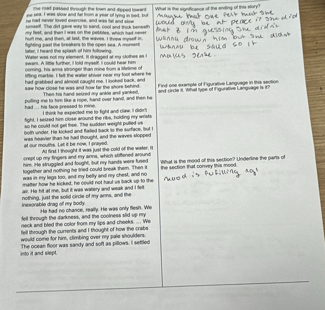 The road passed through the town and dipped toward What is the significance of the ending of this story?
the sea. I was slow and fat from a year of lying in bed, but
he had never loved exercise, and was fat and slow
himself. The dirt gave way to sand, cool and thick beneath
my feet, and then I was on the pebbles, which had never
hurt me, and then, at last, the waves. I threw myself in,
fighting past the breakers to the open sea. A moment
later, I heard the splash of him following.
Water was not my element. It dragged at my clothes as I
swam. A little further, I told myself. I could hear him
coming, his arms stronger than mine from a lifetime of
lifting marble. I felt the water shiver near my foot where he
had grabbed and almost caught me. I looked back, and
saw how close he was and how far the shore behind. Find one example of Figurative Language in this section
Then his hand seized my ankle and yanked, and circle it. What type of Figurative Language is it?
pulling me to him like a rope, hand over hand, and then he
had ... his face pressed to mine.
I think he expected me to fight and claw. I didn't
fight. I seized him close around the ribs, holding my wrists
so he could not get free. The sudden weight pulled us
both under. He kicked and flailed back to the surface, but I
was heavier than he had thought, and the waves slopped
at our mouths. Let it be now, I prayed.
At first I thought it was just the cold of the water. It
crept up my fingers and my arms, which stiffened around
him. He struggled and fought, but my hands were fused What is the mood of this section? Underline the parts of
together and nothing he tried could break them. Then it the section that convey this mood.
was in my legs too, and my belly and my chest, and no
matter how he kicked, he could not haul us back up to the
air. He hit at me, but it was watery and weak and I felt
nothing, just the solid circle of my arms, and the
inexorable drag of my body.
He had no chance, really. He was only flesh. We
fell through the darkness, and the coolness slid up my
neck and bled the color from my lips and cheeks. ... We
fell through the currents and I thought of how the crabs
would come for him, climbing over my pale shoulders.
The ocean floor was sandy and soft as pillows. I settled
into it and slept.