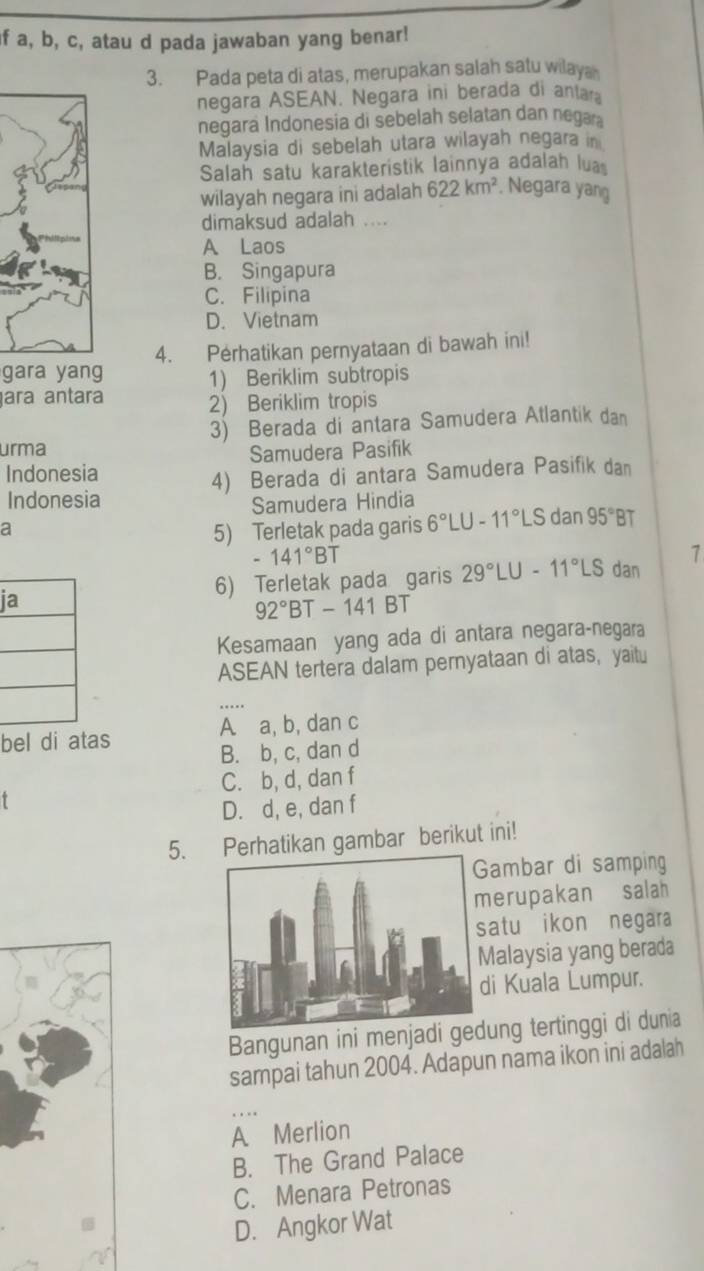 if a, b, c, atau d pada jawaban yang benar!
3. Pada peta di atas, merupakan salah satu wilay
negara ASEAN. Negara ini berada di antara
negara Indonesia di sebelah selatan dan nega
Malaysia di sebelah utara wilayah negara in
Salah satu karakteristik lainnya adalah lua
wilayah negara ini adalah 622km^2. Negara yang
dimaksud adalah ....
A Laos
B. Singapura
C. Filipina
D. Vietnam
gara yang 4. Perhatikan pernyataan di bawah ini!
1) Beriklim subtropis
ara antara
2) Beriklim tropis
urma 3) Berada di antara Samudera Atlantik dan
Samudera Pasifik
Indonesia
4) Berada di antara Samudera Pasifik dan
Indonesia
Samudera Hindia
a
5) Terletak pada garis 6°LU-11°LSdan 95°B
- 141°BT
ia
6) Terletak pada garis 29°LU-11°LS dan 1
92° BT-141BT
Kesamaan yang ada di antara negara-negara
ASEAN tertera dalam pernyataan di atas, yaitu
bel di atas A a, b, dan c
B. b, c, dan d
C. b, d, dan f
T
D. d, e, dan f
5. Perhatikan gambar berikut ini!
ambar di samping
erupakan salah
atu ikon negara
alaysia yang berada
i Kuala Lumpur.
Bangunan ini menjadi gung tertinggi di dunia
sampai tahun 2004. Adapun nama ikon ini adalah
A Merlion
B. The Grand Palace
C. Menara Petronas
D. Angkor Wat