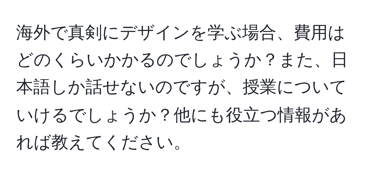 海外で真剣にデザインを学ぶ場合、費用はどのくらいかかるのでしょうか？また、日本語しか話せないのですが、授業についていけるでしょうか？他にも役立つ情報があれば教えてください。