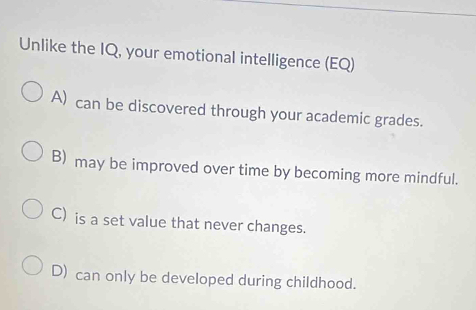 Unlike the IQ, your emotional intelligence (EQ)
A) can be discovered through your academic grades.
B) may be improved over time by becoming more mindful.
C) is a set value that never changes.
D) can only be developed during childhood.