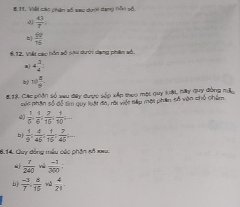 Viết các phân số sau dưới dạng hỗn số, 
a)  43/7 ; 
b)  59/15 . 
6.12. Viết các hỗn số sau dưới dạng phân số. 
a) 4 3/4 
b) 10 8/9 . 
6.13. Các phân số sau đây được sắp xếp theo một quy luật, hãy quy đồng mẫy 
các phân số để tìm quy luật đó, rồi viết tiếp một phân số vào chỗ chấm. 
a)  1/5 : 1/6 : 2/15 : 1/10 =... 
b)  1/9 ;  4/45 ;  1/15 ;  2/45 ;... 
6.14. Quy đồng mẫu các phân số sau: 
a)  7/240  và  (-1)/360 ; 
b)  (-3)/7 : 8/15  và  4/21 .