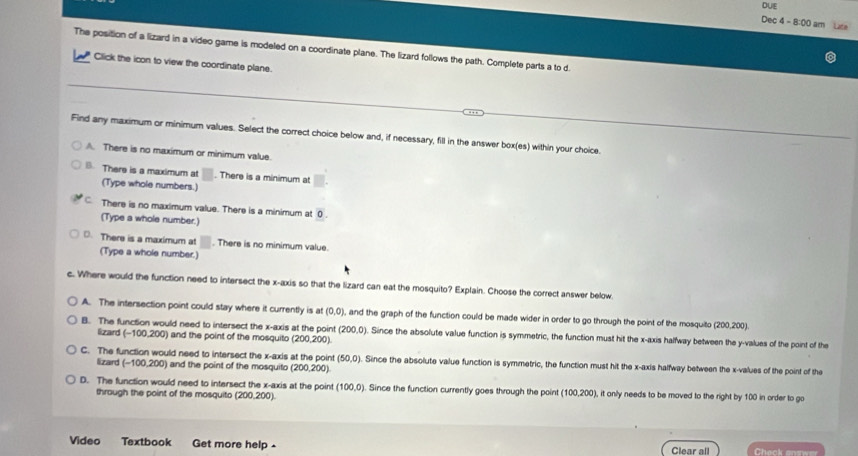 DUE
Dec 4 - 8:00 am Latie
The position of a lizard in a video game is modeled on a coordinate plane. The lizard follows the path. Complete parts a to d
Click the icon to view the coordinate plane.
Find any maximum or minimum values. Select the correct choice below and, if necessary, fill in the answer box(es) within your choice.
A. There is no maximum or minimum value.
B. There is a maximum at . There is a minimum at
(Type whole numbers.)
C There is no maximum value. There is a minimum at 0
(Type a whole number.)
D. There is a maximum at . There is no minimum value.
(Type a whole number.)
c. Where would the function need to intersect the x-axis so that the lizard can eat the mosquito? Explain. Choose the correct answer below.
A. The intersection point could stay where it currently is at (0,0) , and the graph of the function could be made wider in order to go through the point of the mosquito (200,200).
B. The function would need to intersect the x-axis at the point (200,0). Since the absolute value function is symmetric, the function must hit the x-axis halfway between the y -values of the point of the
lizard (-100,200) and the point of the mosquito (200,200).
C. The function would need to intersect the x-axis at the point (50,0). Since the absolute value function is symmetric, the function must hit the x-axis halfway between the x -values of the point of the
lizard -100.200 ) and the point of the mosquito (200,200).
D. The function would need to intersect the x-axis at the point (100,0). Since the function currently goes through the point (100,200) , it anily needs to be moved to the right by 100 in order to go
through the point of the mosquito (200,200).
Video Textbook Get more help - Clear all