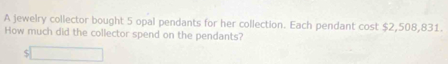 A jewelry collector bought 5 opal pendants for her collection. Each pendant cost $2,508,831. 
How much did the collector spend on the pendants?
$□