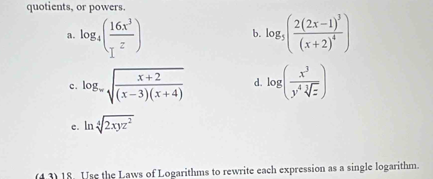 quotients, or powers. 
a. log _4( 16x^3/z ) log _5(frac 2(2x-1)^3(x+2)^4)
b. 
c. log _wsqrt(frac x+2)(x-3)(x+4) log ( x^3/y^4sqrt[3](z) )
d. 
e. ln sqrt[4](2xyz^2)
(4.3)18. Use the Laws of Logarithms to rewrite each expression as a single logarithm.