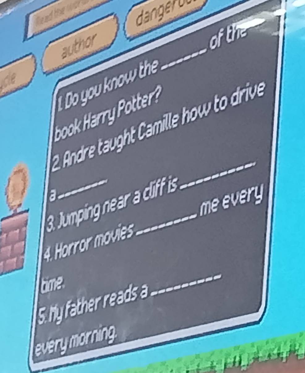 dangerou 
head the wg 
author 
of the 
1 Do you know the 
_ 
book Harry Potter? 
2. Andre taught Camille how to drive 
a 
_ 
meevery 
3. Jumping near a cliff is 
4. Horror movies 
time. 
5 hy father reads a 
_ 
everymorning