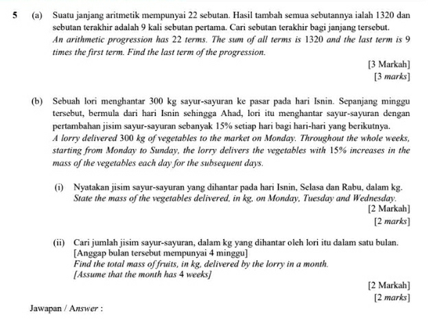 5 (a) Suatu janjang aritmetik mempunyai 22 sebutan. Hasil tambah semua sebutannya ialah 1320 dan 
sebutan terakhir adalah 9 kali sebutan pertama. Cari sebutan terakhir bagi janjang tersebut. 
An arithmetic progression has 22 terms. The sum of all terms is 1320 and the last term is 9
times the first term. Find the last term of the progression. 
[3 Markah] 
[3 marks] 
(b) Sebuah lori menghantar 300 kg sayur-sayuran ke pasar pada hari Isnin. Sepanjang minggu 
tersebut, bermula dari hari Isnin sehingga Ahad, lori itu menghantar sayur-sayuran dengan 
pertambahan jisim sayur-sayuran sebanyak 15% setiap hari bagi hari-hari yang berikutnya. 
A lorry delivered 300 kg of vegetables to the market on Monday. Throughout the whole weeks, 
starting from Monday to Sunday, the lorry delivers the vegetables with 15% increases in the 
mass of the vegetables each day for the subsequent days. 
(i) Nyatakan jisim sayur-sayuran yang dihantar pada hari Isnin, Selasa dan Rabu, dalam kg. 
State the mass of the vegetables delivered, in kg, on Monday, Tuesday and Wednesday. 
[2 Markah] 
[2 marks] 
(ii) Cari jumlah jisim sayur-sayuran, dalam kg yang dihantar oleh lori itu dalam satu bulan. 
[Anggap bulan tersebut mempunyai 4 minggu] 
Find the total mass of fruits, in kg, delivered by the lorry in a month. 
[Assume that the month has 4 weeks ] 
[2 Markah] 
[2 marks] 
Jawapan / Answer :