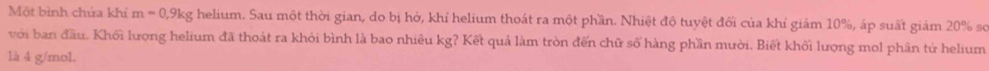 Một bình chứa khỉ m=0, 9kg helium. Sau một thời gian, do bị hở, khỉ helium thoát ra một phần. Nhiệt độ tuyệt đối của khỉ giảm 10%, áp suất giảm 20% sơ 
với ban đầu. Khối lượng helium đã thoát ra khỏi bình là bao nhiêu kg? Kết quả làm tròn đến chữ số hàng phần mười. Biết khối lượng mol phân tử helium 
là 4 g/mol.