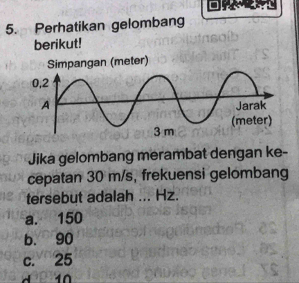 Perhatikan gelombang
berikut!
eter)
Jika gelombang merambat dengan ke-
cepatan 30 m/s, frekuensi gelombang
tersebut adalah ... Hz.
a. 150
b. 90
c. 25