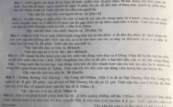 Một người dự định đi xe máy từ tỉnh A đến tỉnh B cách nhau 90 km trong mộ thời gian đã
định. Sau khi đi được 1giờ, người đó nghỉ 9 phút. Do đó, đề đến tỉnh B đũng hẹn, người ấy phải tăng
vận tốc thêm 4 km/h Tính vận tốc lúc đầu của người ây
Vậy vận tốc ban đầu của người đó là: 36 (km / h)
Bài 2 : Từ bến sông A một chiếc bè trôi về bến B với vận tốc đòng nước là 4 km/h, cùng lúc đó một
chiếc thuyên chay từ A đến B rồi quay lại thi gặp chiếc bè tại điểm cách bèn A 8 km. Tính văn tốc thực
của thuyên biết khoáng cách từ bên A đến B lá 24km.
Vậy vận tốc thực của chiếc thuyển là: 20 (km / h)
Bài 3 : Một xe ô tổ và xe máy khới hành cùng một lúc từ địa điểm A đi đến địa điểm B cách nhau 60
km với vận tốc không đổi, biết vận tốc xe ô tô lớn hơn vận tốc xe máy là 20 km/h và xe ô tô đến B
sớm hơn xe máy là 30 phút. Tính vận tốc của mỗi xe.
Vậy vận tốc của xe máy là 40 km/h.
Vận tốc của xe ô tô là 40+20=60km/h.
Bài 4:Doverline overline overline c chuẩn bị cho mùa giải sắp tới, một vận động viên đua xe ở Đồng Tháp đã luyện tập leo độc
và đồ đốc trên cầu Cao Lãnh. Biết răngđoạn leo đốc và đồ đốc ở hai bên đầu cầu có độ dài cùng bằng
1km . Trong một lần luyện tập, vận động viên khi đổ đốc nhanh hơn vận tốc khi leo dốc là 9 km/h và
tổng thời gian hoàn thành là 3phút. Tính vận tốc leo đốc của vận động viên trong lân tập luyện đô.
Vậy vận tốc khi leo đốc là: 36 (km/h).
* Bài 5 : Quãng đường Hải Dương - Hạ Long dài100km, Một ô tô đi từ Hải Dương đên Hạ Long rồi
nghỉ ở đó 8 giờ 20 phút, sau đô trở về Hải Dương hết tắt cả 12 giờ, Tính vận tốc của ô tô lúc đi, biệt
vận tốc ô tô lúc vẻ nhanh hơn vận tốc lúc đi là 10km / h .
Vậy vận tốc ô tô lúc đi là 50km / h 
Bài 6 : Hai ô tô khởi hành cùng một lúc từ A trên quảng đường AB dài 120 km. Mỗi giờ ô tổ thứ nhật
chạy nhánh hơn ô tô thứ hai 10 km, nên đã đến B sớm hơn ô tổ thứ hai 0.4 giờ. Tinh vận tốc của ô tô
thứ nhất Vây vận tốc của ô tô thứ nhật la 60