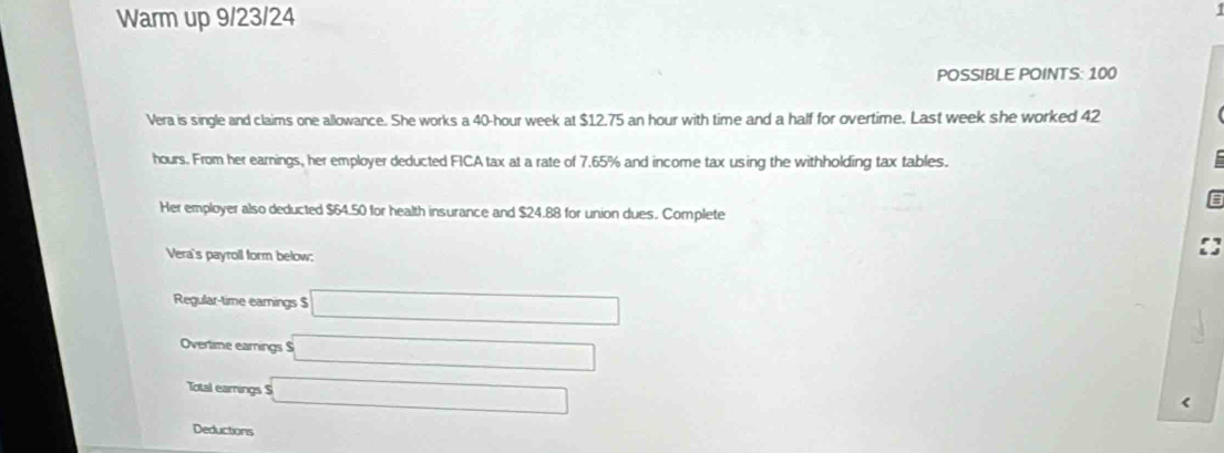 Warm up 9/23/24 
POSSIBLE POINTS: 100 
Vera is single and claims one allowance. She works a 40-hour week at $12.75 an hour with time and a half for overtime. Last week she worked 42
hours. From her earnings, her employer deducted FICA tax at a rate of 7.65% and income tax using the withholding tax tables. 
Her employer also deducted $64.50 for health insurance and $24.88 for union dues. Complete 
Vera's payroll form below; 
Regular-time earnings $ □
Overtime earnings $ □
Total earings S sqrt() 
Deductions