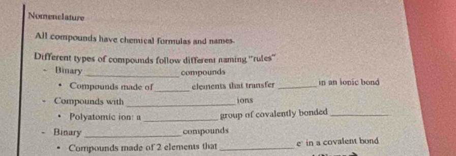 Nomenclature 
All compounds have chemical formulas and names. 
Different types of compounds follow different naming ''rules'' 
Binary _compounds 
Compounds made of _elements that transfer _in an ionic bond 
Compounds with _ions 
Polyatomic ion: a _group of covalently bonded_ 
Binary _compounds 
Compounds made of 2 elements that _e in a covalent bond