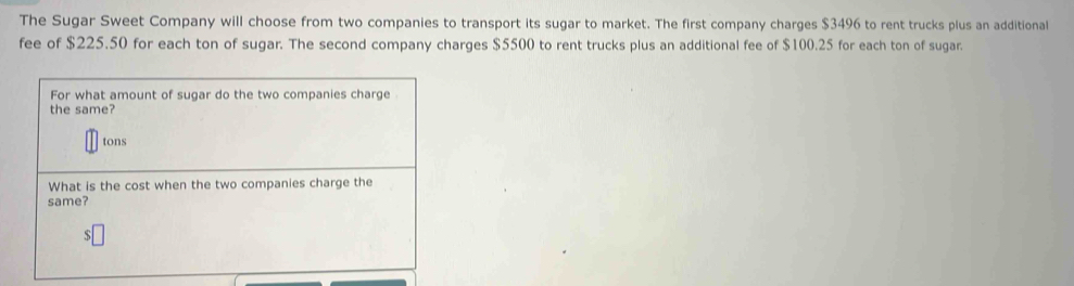 The Sugar Sweet Company will choose from two companies to transport its sugar to market. The first company charges $3496 to rent trucks plus an additional 
fee of $225.50 for each ton of sugar. The second company charges $5500 to rent trucks plus an additional fee of $100.25 for each ton of sugar. 
For what amount of sugar do the two companies charge 
the same? 
tons 
What is the cost when the two companies charge the 
same?