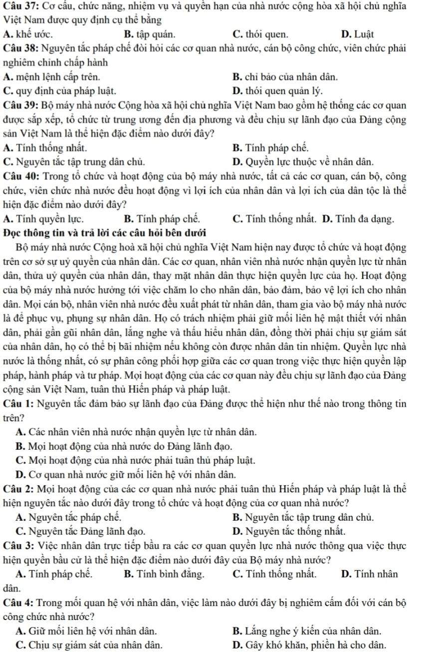 Cơ cầu, chức năng, nhiệm vụ và quyền hạn của nhà nước cộng hòa xã hội chủ nghĩa
Việt Nam được quy định cụ thể bằng
A. khế ước. B. tập quán. C. thói quen. D. Luật
Câu 38: Nguyên tắc pháp chế đòi hỏi các cơ quan nhà nước, cán bộ công chức, viên chức phải
nghiêm chinh chấp hành
A. mệnh lệnh cấp trên. B. chỉ bảo của nhân dân.
C. quy định của pháp luật. D. thói quen quản lý.
Câu 39: Bộ máy nhà nước Cộng hòa xã hội chủ nghĩa Việt Nam bao gồm hệ thống các cơ quan
được sắp xếp, tổ chức từ trung ương đến địa phương và đều chịu sự lãnh đạo của Đảng cộng
sản Việt Nam là thể hiện đặc điểm nào dưới đây?
A. Tính thống nhất. B. Tính pháp chế.
C. Nguyên tắc tập trung dân chủ. D. Quyền lực thuộc về nhân dân.
Câu 40: Trong tổ chức và hoạt động của bộ máy nhà nước, tất cả các cơ quan, cán bộ, công
chức, viên chức nhà nước đều hoạt động vì lợi ích của nhân dân và lợi ích của dân tộc là thể
hiện đặc điểm nào dưới đây?
A. Tính quyền lực. B. Tính pháp chế. C. Tính thống nhất. D. Tính đa dạng.
Đọc thông tin và trả lời các câu hỏi bên dưới
Bộ máy nhà nước Cộng hoà xã hội chủ nghĩa Việt Nam hiện nay được tổ chức và hoạt động
trên cơ sở sự uỷ quyền của nhân dân. Các cơ quan, nhân viên nhà nước nhận quyền lực từ nhân
dân, thửa uỷ quyền của nhân dân, thay mặt nhân dân thực hiện quyền lực của họ. Hoạt động
của bộ máy nhà nước hưởng tới việc chăm lo cho nhân dân, bảo đảm, bảo vệ lợi ích cho nhân
dân. Mọi cán bộ, nhân viên nhà nước đều xuất phát từ nhân dân, tham gia vào bộ máy nhà nước
là để phục vụ, phụng sự nhân dân. Họ có trách nhiệm phải giữ mối liên hệ mật thiết với nhân
dân, phải gần gũi nhân dân, lắng nghe và thấu hiểu nhân dân, đồng thời phải chịu sự giám sát
của nhân dân, họ có thể bị bãi nhiệm nếu không còn được nhân dân tin nhiệm. Quyền lực nhà
nước là thống nhất, có sự phân công phối hợp giữa các cơ quan trong việc thực hiện quyền lập
pháp, hành pháp và tư pháp. Mọi hoạt động của các cơ quan này đều chịu sự lãnh đạo của Đảng
cộng sản Việt Nam, tuân thủ Hiến pháp và pháp luật.
Câu 1: Nguyên tắc đảm bảo sự lãnh đạo của Đảng được thể hiện như thế nào trong thông tin
trên?
A. Các nhân viên nhà nước nhận quyền lực từ nhân dân.
B. Mọi hoạt động của nhà nước do Đảng lãnh đạo.
C. Mọi hoạt động của nhà nước phải tuân thủ pháp luật.
D. Cơ quan nhà nước giữ mối liên hệ với nhân dân.
Câu 2: Mọi hoạt động của các cơ quan nhà nước phải tuân thủ Hiến pháp và pháp luật là thể
hiện nguyên tắc nào dưới đây trong tổ chức và hoạt động của cơ quan nhà nước?
A. Nguyên tắc pháp chế. B. Nguyên tắc tập trung dân chủ.
C. Nguyên tắc Đảng lãnh đạo. D. Nguyên tắc thống nhất.
Câu 3: Việc nhân dân trực tiếp bầu ra các cơ quan quyền lực nhà nước thông qua việc thực
hiện quyền bầu cử là thể hiện đặc điểm nào dưới đây của Bộ máy nhà nước?
A. Tính pháp chế. B. Tính bình đăng. C. Tính thống nhất. D. Tính nhân
dân.
Câu 4: Trong mối quan hệ với nhân dân, việc làm nào dưới đây bị nghiêm cấm đối với cán bộ
công chức nhà nước?
A. Giữ mối liên hệ với nhân dân. B. Lắng nghe ý kiến của nhân dân.
C. Chịu sự giám sát của nhân dân. D. Gây khó khăn, phiền hà cho dân.