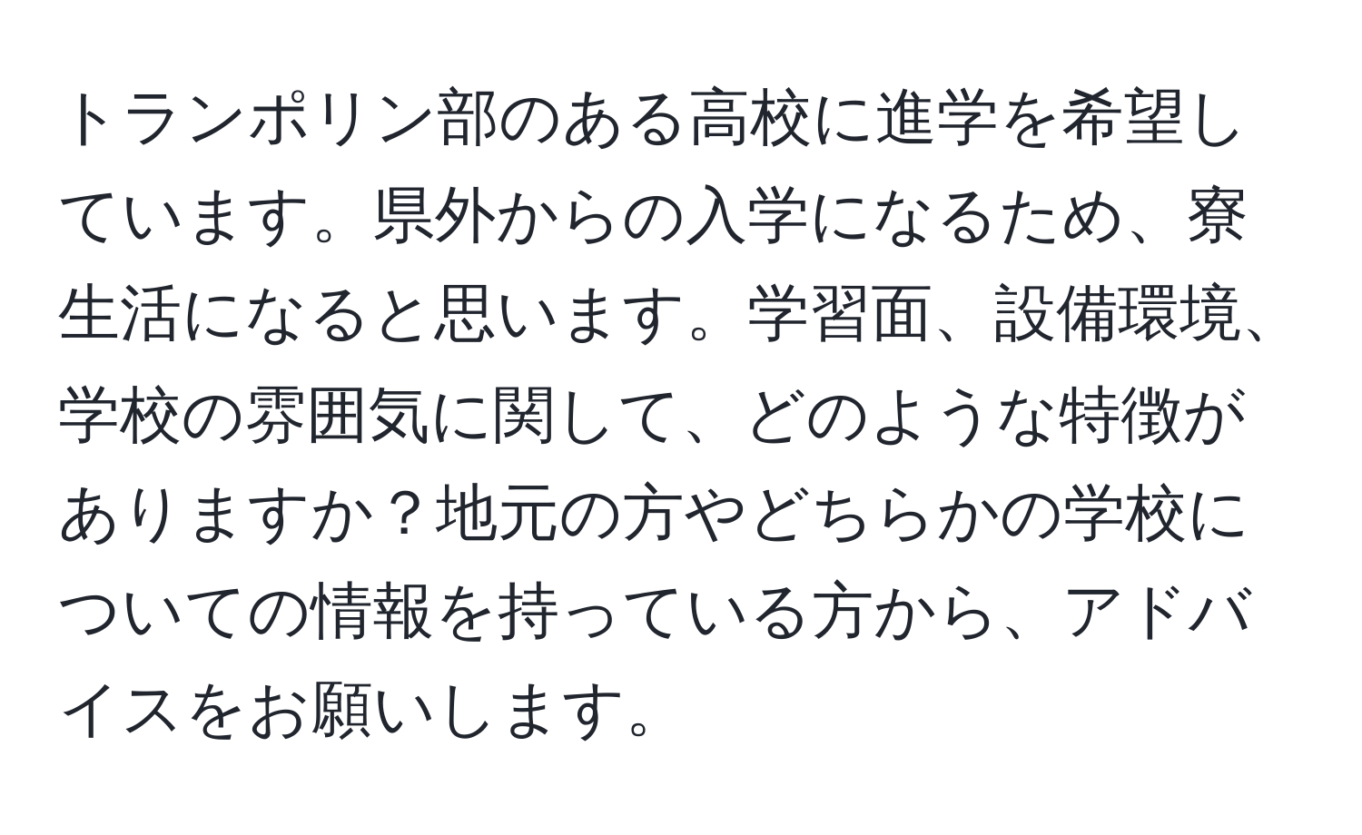 トランポリン部のある高校に進学を希望しています。県外からの入学になるため、寮生活になると思います。学習面、設備環境、学校の雰囲気に関して、どのような特徴がありますか？地元の方やどちらかの学校についての情報を持っている方から、アドバイスをお願いします。