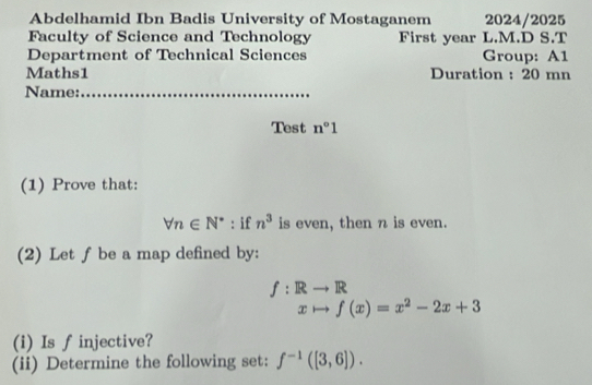 Abdelhamid Ibn Badis University of Mostaganem 2024/2025 
Faculty of Science and Technology First year L.M.D S.T 
Department of Technical Sciences Group: A1 
Maths1 Duration : 20 mn 
Name:_ 
Test n°1
(1) Prove that:
forall n∈ N^* : if n^3 is even, then n is even. 
(2) Let f be a map defined by:
f:Rto R
xto f(x)=x^2-2x+3
(i) Is finjective? 
(ii) Determine the following set: f^(-1)([3,6]).