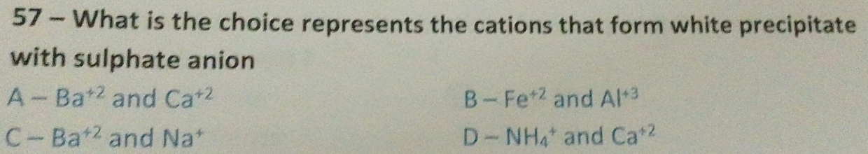 What is the choice represents the cations that form white precipitate
with sulphate anion
A-Ba^(+2) and Ca^(+2) B-Fe^(+2) and Al^(+3)
C-Ba^(+2) and Na^+ D-NH_4^(+ and Ca^+2)